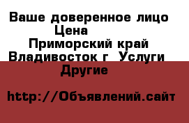 Ваше доверенное лицо  › Цена ­ 1 000 - Приморский край, Владивосток г. Услуги » Другие   